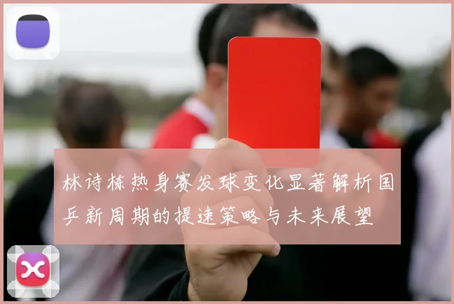 林诗栋热身赛发球变化显著解析国乒新周期的提速策略与未来展望