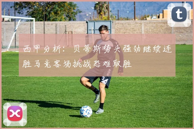 西甲分析：贝蒂斯势头强劲继续连胜马竞客场挑战恐难取胜