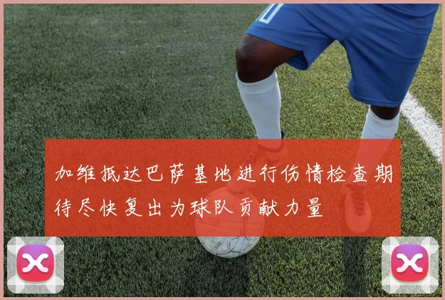 加维抵达巴萨基地进行伤情检查期待尽快复出为球队贡献力量