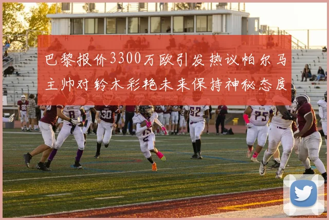巴黎报价3300万欧引发热议帕尔马主帅对铃木彩艳未来保持神秘态度