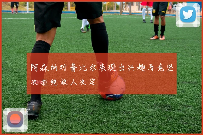 阿森纳对普比尔表现出兴趣马竞坚决拒绝放人决定